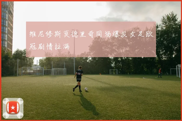 维尼修斯莫德里奇同场爆发女足欧冠剧情拉满