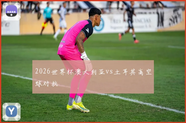 2026世界杯澳大利亚vs土耳其高空球对抗
