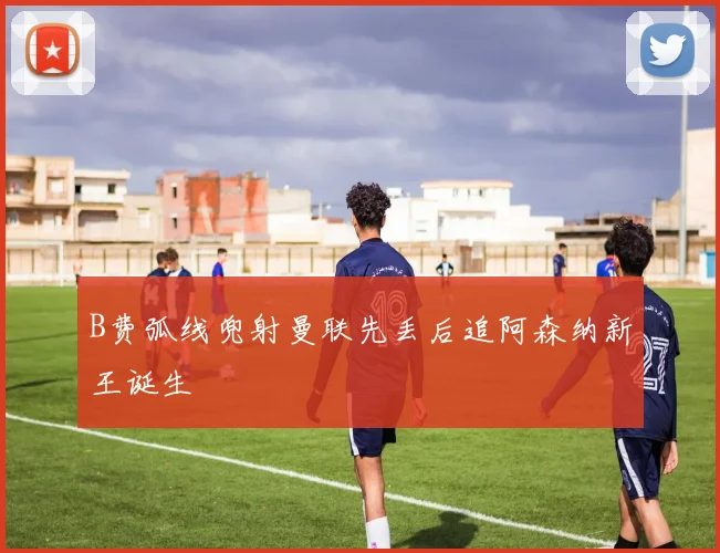 B费弧线兜射曼联先丢后追阿森纳新王诞生