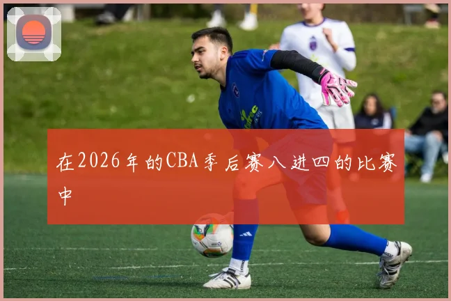 在2026年的CBA季后赛八进四的比赛中