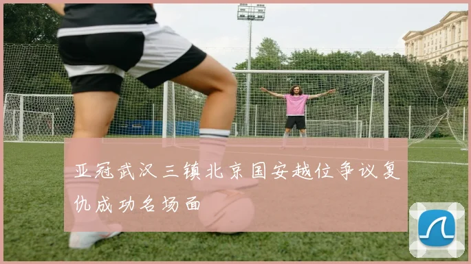 亚冠武汉三镇北京国安越位争议复仇成功名场面