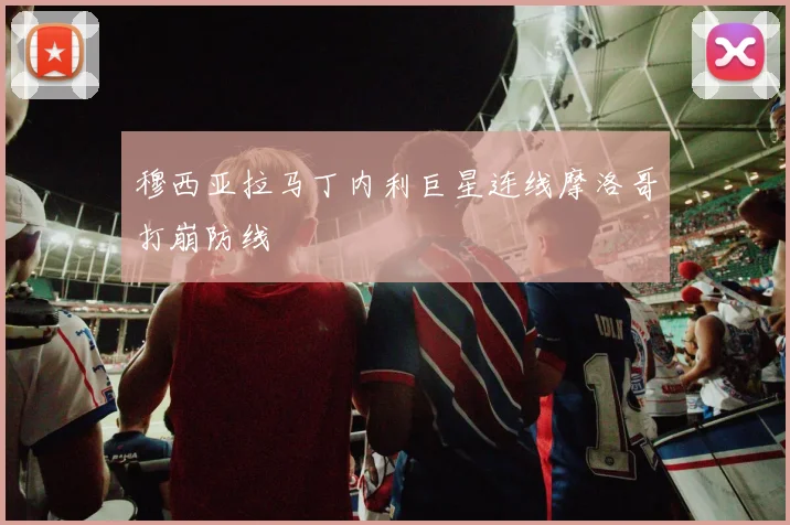 穆西亚拉马丁内利巨星连线摩洛哥打崩防线