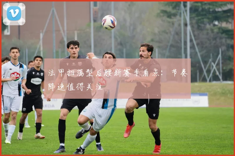 法甲扫荡型后腰新赛季看点:节奏降速值得关注