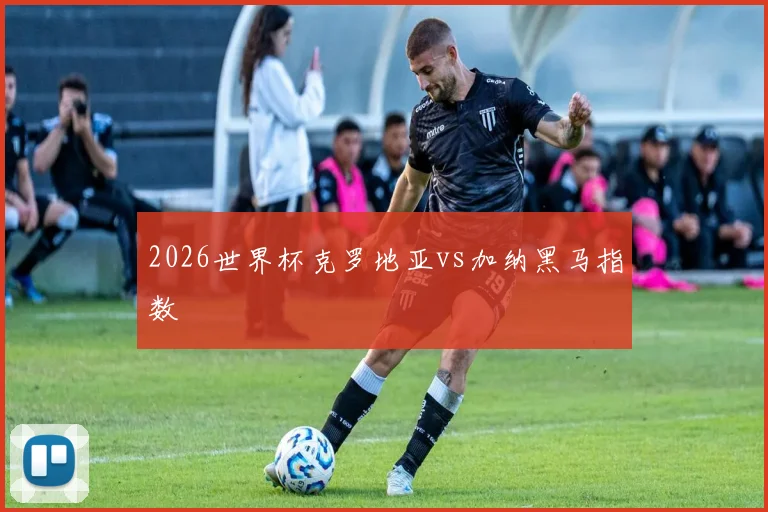 2026世界杯克罗地亚vs加纳黑马指数