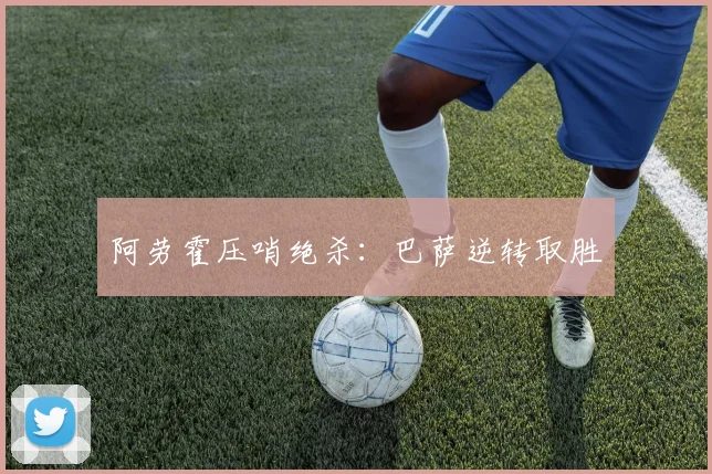 阿劳霍压哨绝杀：巴萨逆转取胜
