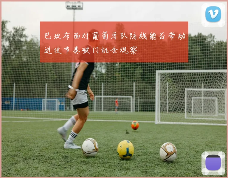 巴坎布面对葡萄牙队防线能否带动进攻节奏破门机会观察