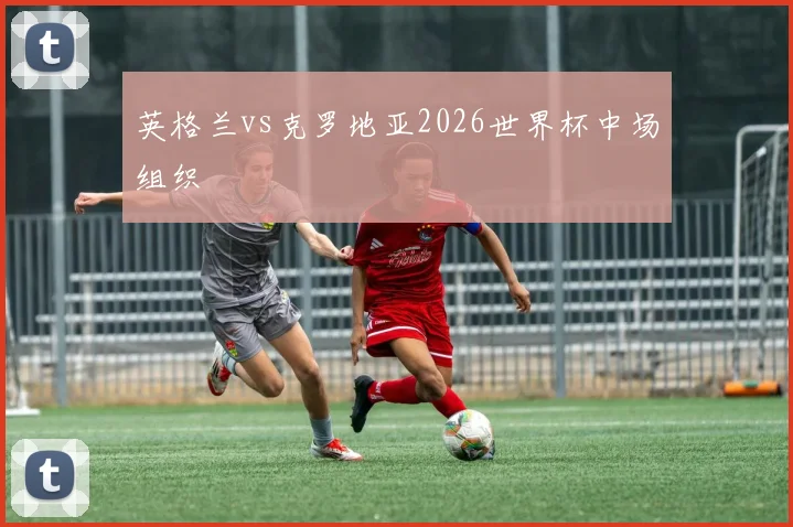 英格兰vs克罗地亚2026世界杯中场组织