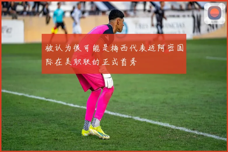 被认为很可能是梅西代表迈阿密国际在美职联的正式首秀