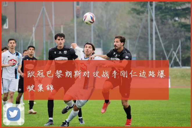 欧冠巴黎朗斯对攻战李刚仁边路爆破集锦