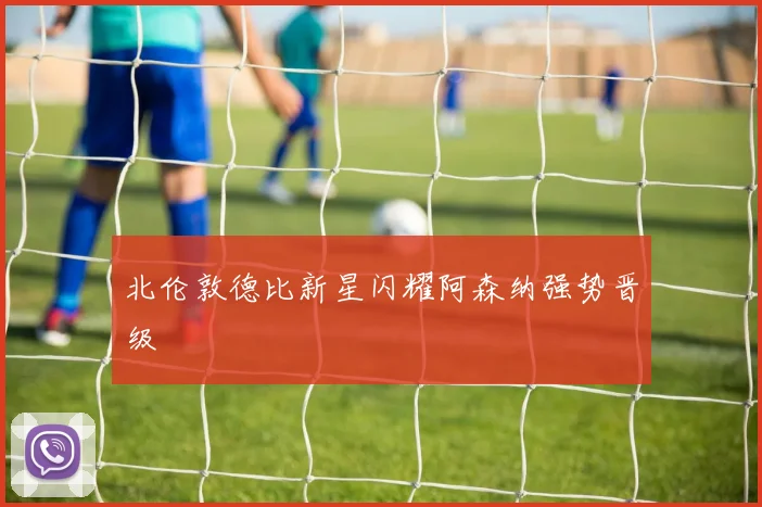 北伦敦德比新星闪耀阿森纳强势晋级