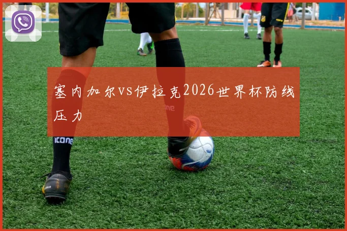 塞内加尔vs伊拉克2026世界杯防线压力