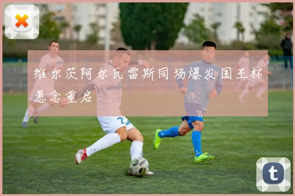 维尔茨阿尔瓦雷斯同场爆发国王杯悬念重启