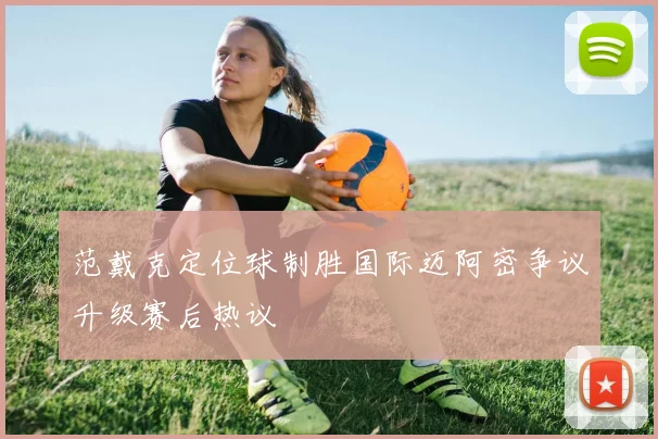 范戴克定位球制胜国际迈阿密争议升级赛后热议