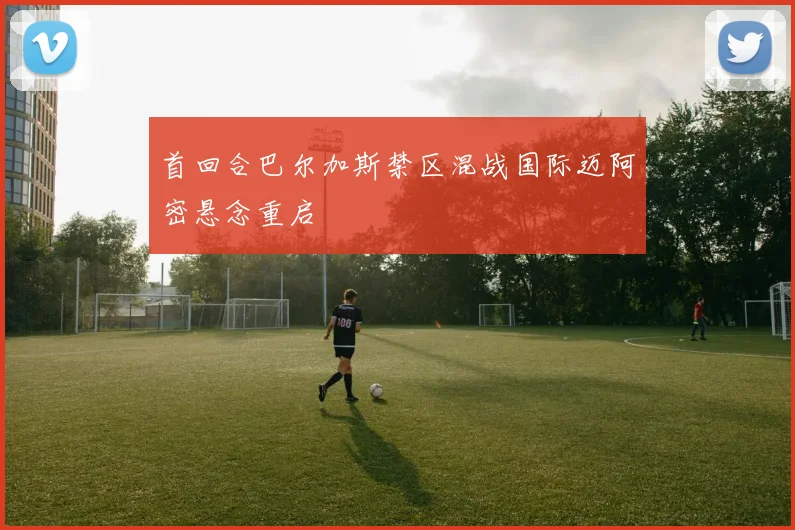 首回合巴尔加斯禁区混战国际迈阿密悬念重启