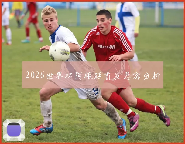 2026世界杯阿根廷首发悬念分析