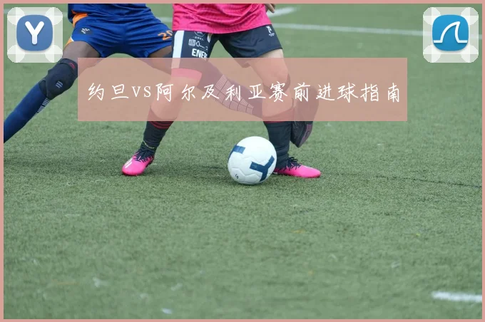 约旦vs阿尔及利亚赛前进球指南