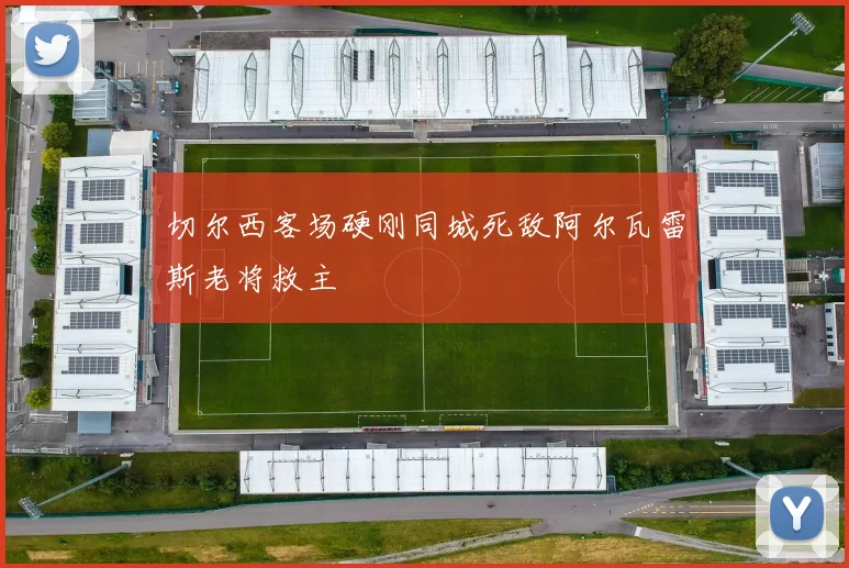 切尔西客场硬刚同城死敌阿尔瓦雷斯老将救主