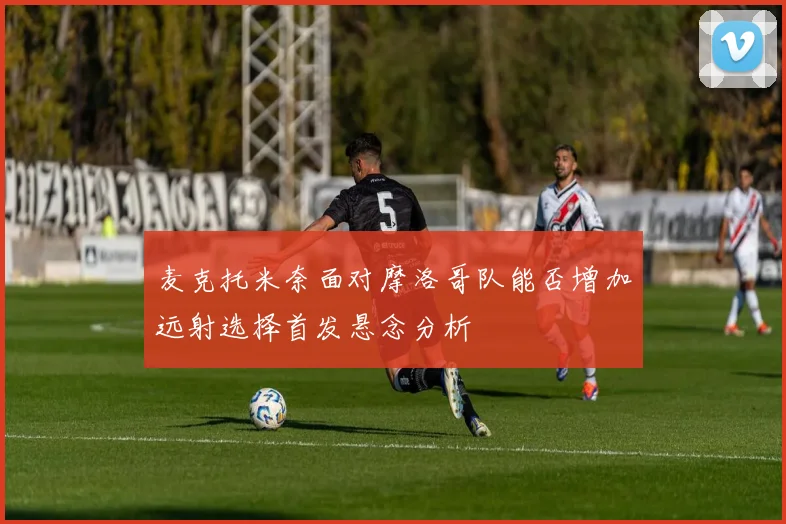 麦克托米奈面对摩洛哥队能否增加远射选择首发悬念分析