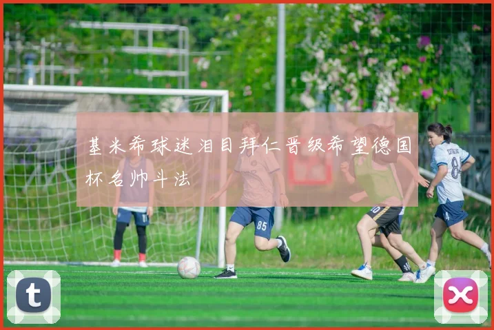 基米希球迷泪目拜仁晋级希望德国杯名帅斗法