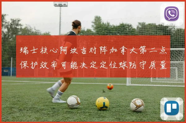 瑞士核心阿坎吉对阵加拿大第二点保护效率可能决定定位球防守质量