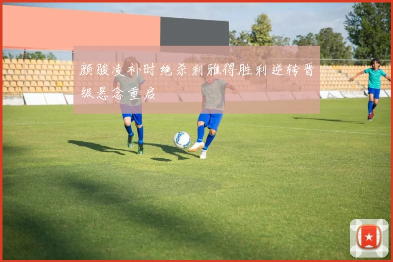 颜骏凌补时绝杀利雅得胜利逆转晋级悬念重启