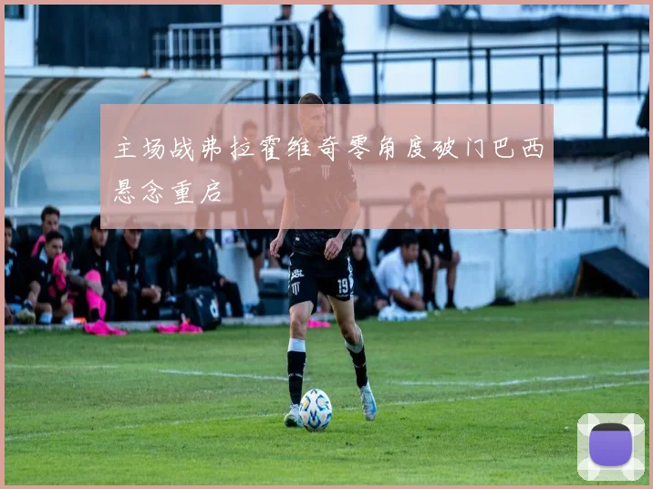 主场战弗拉霍维奇零角度破门巴西悬念重启