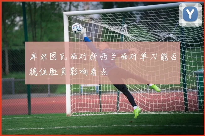 库尔图瓦面对新西兰面对单刀能否稳住胜负影响看点