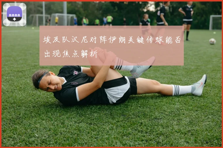 埃及队汉尼对阵伊朗关键传球能否出现焦点解析
