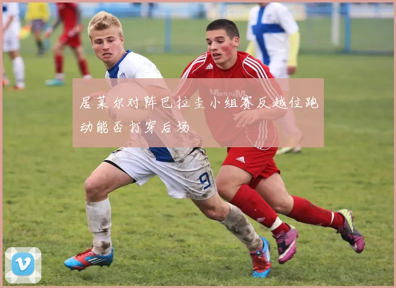 居莱尔对阵巴拉圭小组赛反越位跑动能否打穿后场