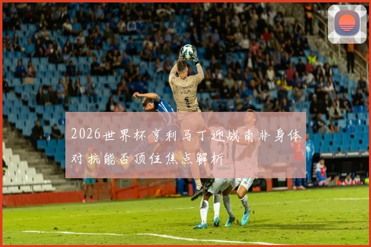 2026世界杯亨利马丁迎战南非身体对抗能否顶住焦点解析