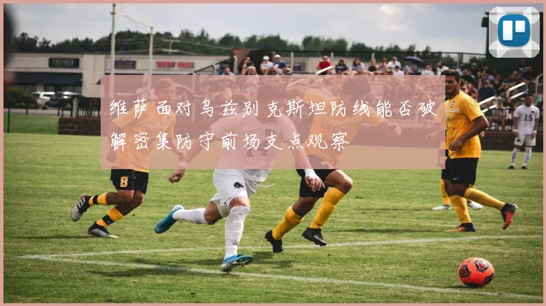 维萨面对乌兹别克斯坦防线能否破解密集防守前场支点观察