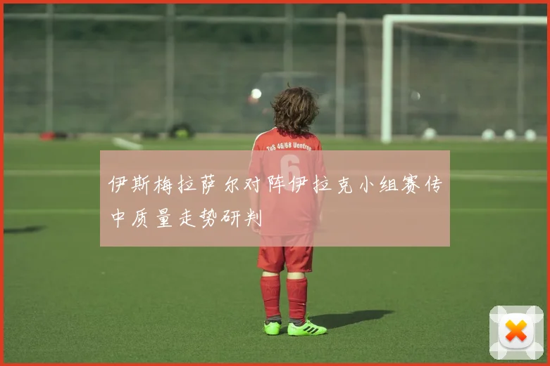 伊斯梅拉萨尔对阵伊拉克小组赛传中质量走势研判