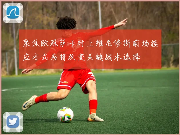 聚焦欧冠萨卡对上维尼修斯前场接应方式或将改变关键战术选择