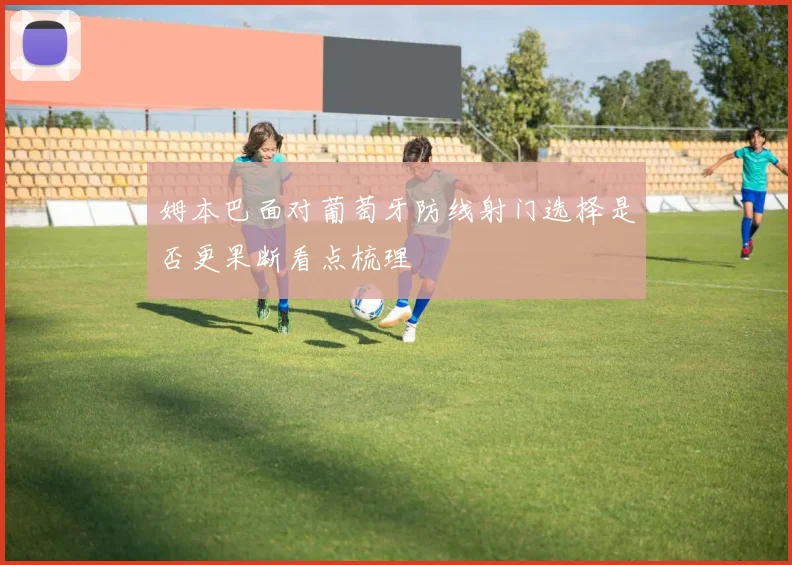 姆本巴面对葡萄牙防线射门选择是否更果断看点梳理