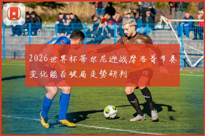 2026世界杯蒂尔尼迎战摩洛哥节奏变化能否破局走势研判