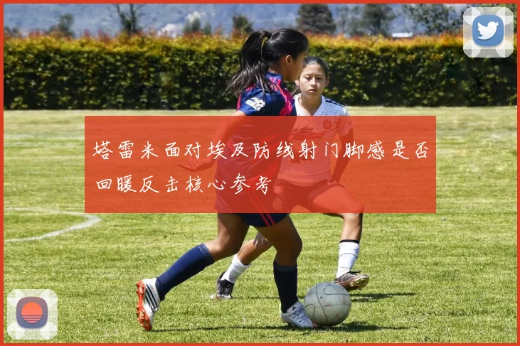 塔雷米面对埃及防线射门脚感是否回暖反击核心参考