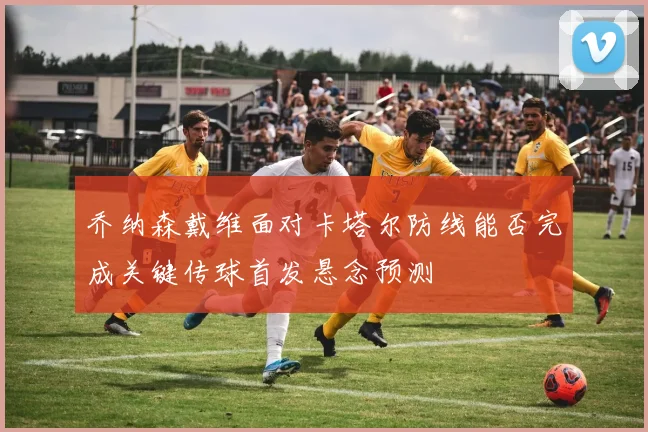 乔纳森戴维面对卡塔尔防线能否完成关键传球首发悬念预测