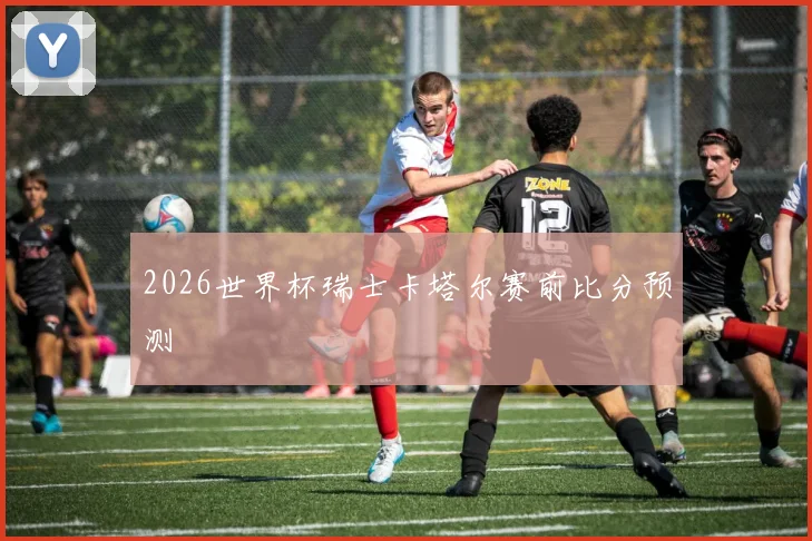 2026世界杯瑞士卡塔尔赛前比分预测