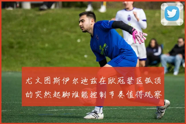 尤文图斯伊尔迪兹在欧冠禁区弧顶的突然起脚谁能控制节奏值得观察