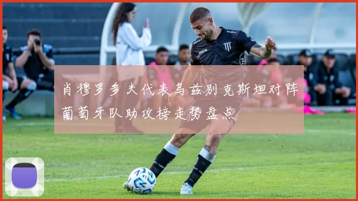 肖穆罗多夫代表乌兹别克斯坦对阵葡萄牙队助攻榜走势盘点