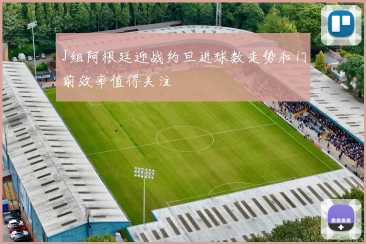 J组阿根廷迎战约旦进球数走势和门前效率值得关注