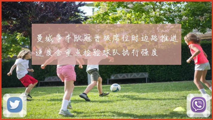 曼城争夺欧冠晋级席位时边路推进速度会重点检验球队执行强度
