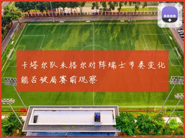 卡塔尔队米格尔对阵瑞士节奏变化能否破局赛前观察