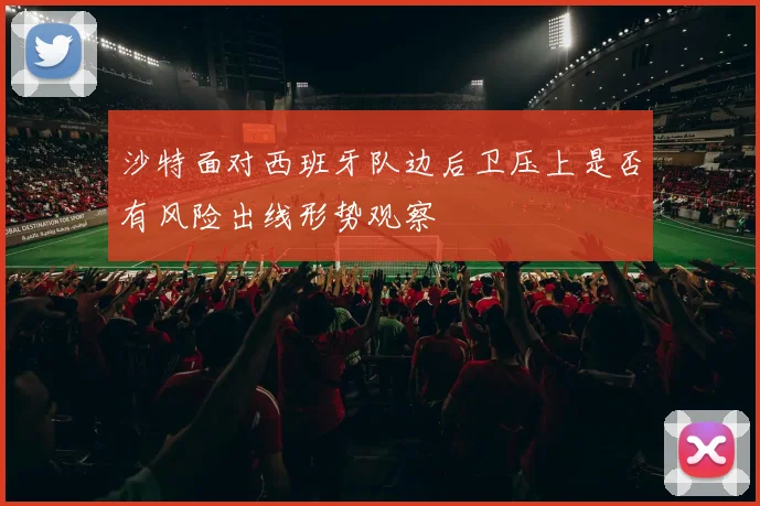 沙特面对西班牙队边后卫压上是否有风险出线形势观察