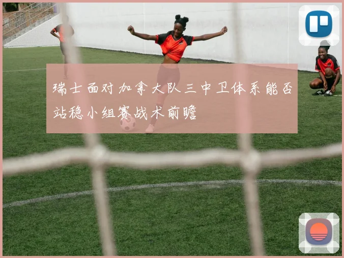 瑞士面对加拿大队三中卫体系能否站稳小组赛战术前瞻