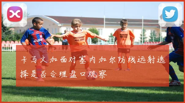 卡马文加面对塞内加尔防线远射选择是否合理盘口观察
