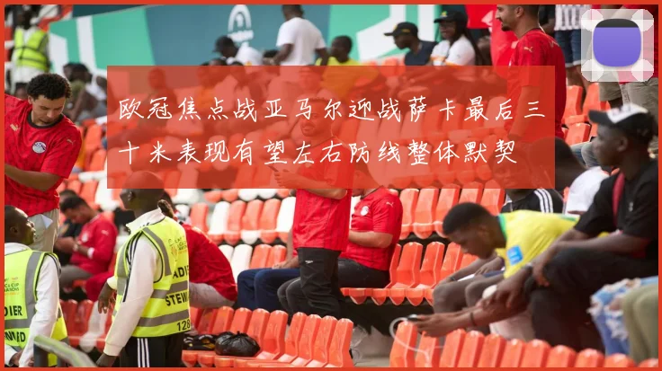 欧冠焦点战亚马尔迎战萨卡最后三十米表现有望左右防线整体默契