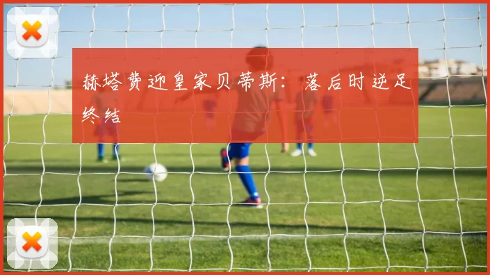 赫塔费迎皇家贝蒂斯：落后时逆足终结