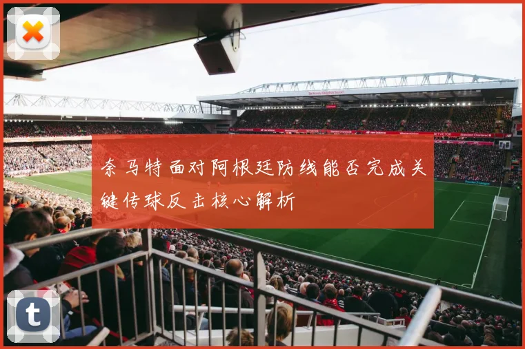 奈马特面对阿根廷防线能否完成关键传球反击核心解析