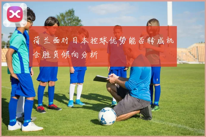 荷兰面对日本控球优势能否转成机会胜负倾向分析